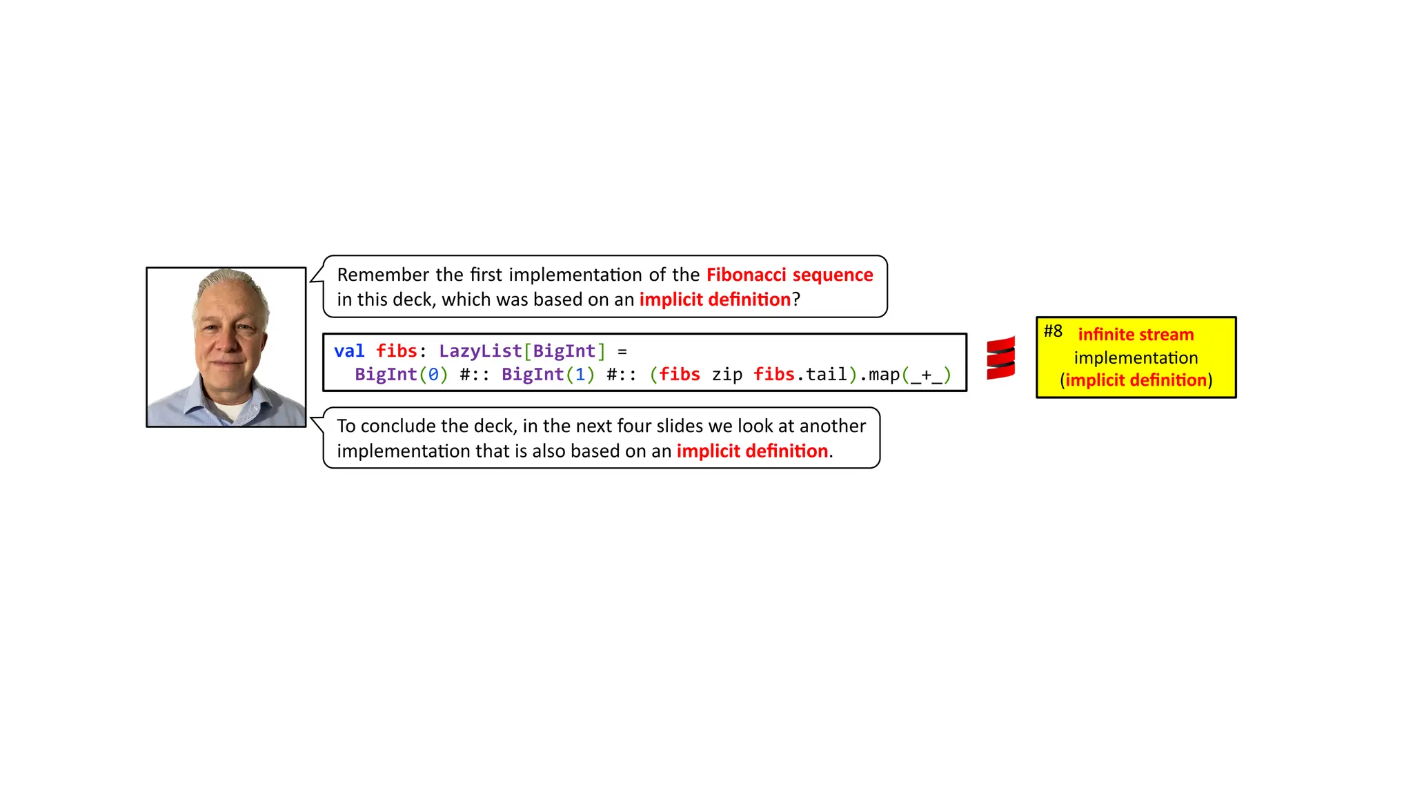 Remember the ﬁrst implementa3on of the Fibonacci sequence in this deck, which was based on an implicit deﬁni4on? val fibs: LazyList[BigInt] = BigInt(0) #:: BigInt(1) #:: (fibs zip fibs.tail).map(_+_) inﬁnite stream implementa)on (implicit deﬁni1on) #8 To conclude the deck, in the next four slides we look at another implementa3on that is also based on an implicit deﬁni4on. 