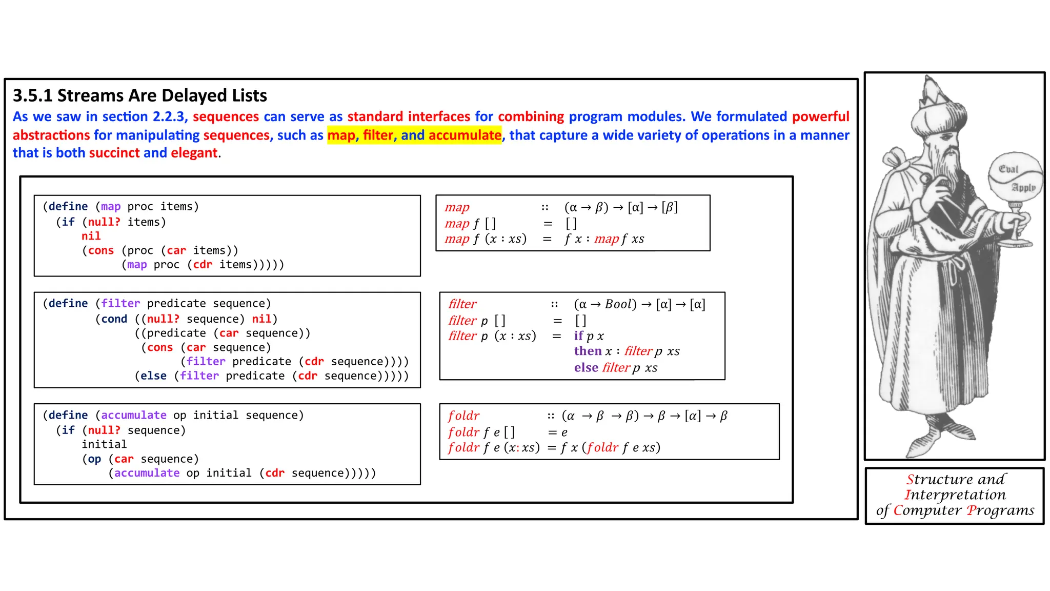 3.5.1 Streams Are Delayed Lists As we saw in sec4on 2.2.3, sequences can serve as standard interfaces for combining program modules. We formulated powerful abstrac4ons for manipula4ng sequences, such as map, ﬁlter, and accumulate, that capture a wide variety of opera4ons in a manner that is both succinct and elegant. Structure and Interpretation of Computer Programs (define (map proc items) (if (null? items) nil (cons (proc (car items)) (map proc (cdr items))))) (define (filter predicate sequence) (cond ((null? sequence) nil) ((predicate (car sequence)) (cons (car sequence) (filter predicate (cdr sequence)))) (else (filter predicate (cdr sequence))))) (define (accumulate op initial sequence) (if (null? sequence) initial (op (car sequence) (accumulate op initial (cdr sequence))))) 𝒇𝒐𝒍𝒅𝒓 ∷ 𝛼 → 𝛽 → 𝛽 → 𝛽 → 𝛼 → 𝛽 𝒇𝒐𝒍𝒅𝒓 𝑓 𝑒 = 𝑒 𝒇𝒐𝒍𝒅𝒓 𝑓 𝑒 𝑥: 𝑥𝑠 = 𝑓 𝑥 𝒇𝒐𝒍𝒅𝒓 𝑓 𝑒 𝑥𝑠 map ∷ (α → 𝛽) → [α] → [𝛽] map f = map f 𝑥 ∶ 𝑥𝑠 = 𝑓 𝑥 ∶ map 𝑓 𝑥𝑠 :ilter ∷ (α → 𝐵𝑜𝑜𝑙) → [α] → [α] :ilter p = :ilter p 𝑥 ∶ 𝑥𝑠 = 𝐢𝐟 𝑝 𝑥 𝐭𝐡𝐞𝐧 𝑥 ∶ :ilter p 𝑥𝑠 𝐞𝐥𝐬𝐞 :ilter p 𝑥𝑠 𝑓𝑜𝑙𝑑𝑟 ∷ 𝛼 → 𝛽 → 𝛽 → 𝛽 → 𝛼 → 𝛽 𝑓𝑜𝑙𝑑𝑟 𝑓 𝑒 = 𝑒 𝑓𝑜𝑙𝑑𝑟 𝑓 𝑒 𝑥: 𝑥𝑠 = 𝑓 𝑥 𝑓𝑜𝑙𝑑𝑟 𝑓 𝑒 𝑥𝑠 map ∷ (α → 𝛽) → [α] → 𝛽 map f = map f 𝑥 ∶ 𝑥𝑠 = 𝑓 𝑥 ∶ map 𝑓 𝑥𝑠 :ilter ∷ (α → 𝐵𝑜𝑜𝑙) → [α] → [α] :ilter p = :ilter p 𝑥 ∶ 𝑥𝑠 = 𝐢𝐟 𝑝 𝑥 𝐭𝐡𝐞𝐧 𝑥 ∶ :ilter p 𝑥𝑠 𝐞𝐥𝐬𝐞 :ilter p 𝑥𝑠 