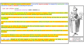 The ineﬃciency in using lists becomes painfully apparent if we use the sequence paradigm to compute the second prime in the
interval from 10,000 to 1,000,000 by evalua4ng the expression
(car (cdr (filter prime?
(enumerate-interval 10000 1000000))))
This expression does ﬁnd the second prime, but the computa4onal overhead is outrageous. We construct a list of almost a million
integers, ﬁlter this list by tes4ng each element for primality, and then ignore almost all of the result.
In a more tradi4onal programming style, we would interleave the enumera4on and the ﬁltering, and stop when we reached the
second prime.
Streams are a clever idea that allows one to use sequence manipula4ons without incurring the costs of manipula4ng sequences as
lists.
With streams we can achieve the best of both worlds: We can formulate programs elegantly as sequence manipula4ons, while
aXaining the eﬃciency of incremental computa4on.
The basic idea is to arrange to construct a stream only par4ally, and to pass the par4al construc4on to the program that consumes
the stream.
If the consumer aXempts to access a part of the stream that has not yet been constructed, the stream will automa4cally construct
just enough more of itself to produce the required part, thus preserving the illusion that the en4re stream exists.
In other words, although we will write programs as if we were processing complete sequences, we design our stream
implementa4on to automa4cally and transparently interleave the construc4on of the stream with its use.
Structure and
Interpretation
of Computer Programs
 