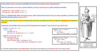 On the surface, streams are just lists with diﬀerent names for the procedures that manipulate them.
There is a constructor, cons-stream, and two selectors, stream-car and stream-cdr, which sa4sfy the constraints
(stream-car (cons-stream x y)) = x
(stream-cdr (cons-stream x y)) = y
There is a dis4nguishable object, the-empty-stream, which cannot be the result of any cons-stream opera4on, and which can be
iden4ﬁed with the predicate stream-null?.54
Thus we can make and use streams, in just the same way as we can make and use lists, to represent aggregate data arranged in a
sequence.
In par4cular, we can build stream analogs of the list opera4ons from chapter 2, such as list-ref, map, and for-each:
(define (stream-ref s n)
(if (= n 0)
(stream-car s)
(stream-ref (stream-cdr s) (- n 1))))
(define (stream-map proc s)
(if (stream-null? s)
the-empty-stream
(cons-stream (proc (stream-car s))
(stream-map proc (stream-cdr s)))))
…
54 In the MIT implementa3on, the-empty-stream is the same as the empty list '(), and stream-null? is the same as null?.
Structure and
Interpretation
of Computer Programs
(define (list-ref items n)
(if (= n 0)
(car items)
(list-ref (cdr items) (- n 1))))
(define (map proc items)
(if (null? items)
nil
(cons (proc (car items))
(map proc (cdr items)))))
 