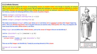 Structure and
Interpretation
of Computer Programs
3.5.2 Inﬁnite Streams
We have seen how to support the illusion of manipula4ng streams as complete en44es even though, in actuality, we compute
only as much of the stream as we need to access. We can exploit this technique to represent sequences eﬃciently as streams,
even if the sequences are very long. What is more striking, we can use streams to represent sequences that are inﬁnitely long.
For instance, consider the following deﬁni4on of the stream of posi4ve integers:
(define (integers-starting-from n)
(cons-stream n (integers-starting-from (+ n 1))))
(define integers (integers-starting-from 1))
This makes sense because integers will be a pair whose car is 1 and whose cdr is a promise to produce the integers beginning
with 2. This is an inﬁnitely long stream, but in any given 4me we can examine only a ﬁnite por4on of it. Thus, our programs will
never know that the en4re inﬁnite stream is not there.
Using integers we can deﬁne other inﬁnite streams, such as the stream of integers that are not divisible by 7:
(define (divisible? x y) (= (remainder x y) 0))
(define no-sevens
(stream-filter (lambda (x) (not (divisible? x 7)))
integers))
Then we can ﬁnd integers not divisible by 7 simply by accessing elements of this stream:
(stream-ref no-sevens 100)
117
 