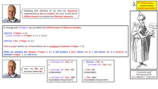 Structure and
Interpretation
of Computer Programs
In analogy with integers, we can deﬁne the inﬁnite stream of Fibonacci numbers:
(define (fibgen a b)
(cons-stream a (fibgen b (+ a b))))
(define fibs (fibgen 0 1))
fibs is a pair whose car is 0 and whose cdr is a promise to evaluate (fibgen 1 1).
When we evaluate this delayed (fibgen 1 1), it will produce a pair whose car is 1 and whose cdr is a promise to
evaluate (fibgen 1 2), and so on.
Following that refresher on (or intro to) sequences
implemented as lists or streams, let’s turn to the use of
inﬁnite streams to compute the Fibonacci sequence.
inﬁnite stream
implementa)on
(explicit genera1on)
#7
> (stream-ref fibs 5)
5
> (stream-ref fibs 50)
12586269025
> (stream-ref fibs 100)
354224848179261915075
> (define (fib n)
(stream-ref fibs n))
> (fib 50)
12586269025
> (fib 100)
354224848179261915075
Let’s try ﬁbs out
and then deﬁne ﬁb.
 