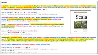 LazyLists
A lazy list is a list whose elements are computed lazily. Only those elements requested will be computed. A lazy list can, therefore, be inﬁnitely long. Otherwise,
lazy lists have the same performance characteris4cs as lists. Whereas lists are constructed with the :: operator, lazy lists are constructed with the similar-looking
#:: . Here is a simple example of a lazy list containing the integers 1, 2, and 3:
scala> val str = 1 #:: 2 #:: 3 #:: LazyList.empty
val str: scala.collection.immutable.LazyList[Int] = LazyList(<not computed>)
The head of this lazy list is 1, and the tail of it has 2 and 3. None of the elements are printed here, though,
because the list hasn’t been computed yet! Lazy lists are speciﬁed to compute lazily, and the toString
method of a lazy list is careful not to force any extra evalua4on.
Below is a more complex example. It computes a lazy list that contains a Fibonacci sequence star4ng with
the given two numbers. A Fibonacci sequence is one where each element is the sum of the previous two
elements in the series:
scala> def fibFrom(a: Int, b: Int): LazyList[Int] =
a #:: fibFrom(b, a + b)
def fibFrom: (a: Int, b: Int)LazyList[Int]
This func4on is decep4vely simple. The ﬁrst element of the sequence is clearly a, and the rest of the sequence is the Fibonacci sequence star4ng with b followed
by a + b. The tricky part is compu4ng this sequence without causing an inﬁnite recursion. If the func4on used :: instead of #::, then every call to the func4on
would result in another call, thus causing an inﬁnite recursion. Since it uses #::, though, the right-hand side is not evaluated un4l it is requested.
Here are the ﬁrst few elements of the Fibonacci sequence star4ng witht two ones:
scala> val fibs = fibFrom(1, 1).take(7)
val fibs: scala.collection.immutable.LazyList[Int] = LazyList(<not computed>)
scala> fibs.toList
val res23: List[Int] = List(1, 1, 2, 3, 5, 8, 13)
 