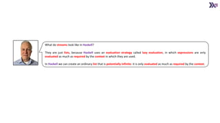 What do streams look like in Haskell?
They are just lists, because Haskell uses an evaluation strategy called lazy evaluation, in which expressions are only
evaluated as much as required by the context in which they are used.
In Haskell we can create an ordinary list that is potentially infinite: it is only evaluated as much as required by the context.
 