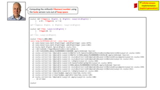 Compu3ng the millionth Fibonacci number using
the Scala version runs out of heap space.
scala> def fibgen(a: BigInt, b: BigInt): LazyList[BigInt] =
| a #:: fibgen(b, a + b)
|
def fibgen(a: BigInt, b: BigInt): LazyList[BigInt]
scala> def fibs: LazyList[BigInt] =
| fibgen(0, 1)
|
def fibs: LazyList[BigInt]
scala> fibs(1_000_000)
java.lang.OutOfMemoryError: Java heap space
at java.base/java.math.BigInteger.add(BigInteger.java:1475)
at java.base/java.math.BigInteger.add(BigInteger.java:1381)
at scala.math.BigInt.$plus(BigInt.scala:311)
at rs$line$16$.fibgen$$anonfun$1(rs$line$16:2)
at rs$line$16$$$Lambda/0x0000000131684800.apply(Unknown Source)
at scala.collection.immutable.LazyList$Deferrer$.$anonfun$$hash$colon$colon$extension$2(LazyList.scala:1143)
at scala.collection.immutable.LazyList$Deferrer$$$Lambda/0x0000000131659cd8.apply(Unknown Source)
at scala.collection.immutable.LazyList.scala$collection$immutable$LazyList$$state$lzycompute(LazyList.scala:259)
at scala.collection.immutable.LazyList.scala$collection$immutable$LazyList$$state(LazyList.scala:252)
at scala.collection.immutable.LazyList.isEmpty(LazyList.scala:269)
at scala.collection.immutable.LazyList$.$anonfun$dropImpl$1(LazyList.scala:1073)
at scala.collection.immutable.LazyList$$$Lambda/0x0000000131659a20.apply(Unknown Source)
at scala.collection.immutable.LazyList.scala$collection$immutable$LazyList$$state$lzycompute(LazyList.scala:259)
at scala.collection.immutable.LazyList.scala$collection$immutable$LazyList$$state(LazyList.scala:252)
at scala.collection.immutable.LazyList.isEmpty(LazyList.scala:269)
at scala.collection.LinearSeqOps.apply(LinearSeq.scala:131)
at scala.collection.LinearSeqOps.apply$(LinearSeq.scala:128)
at scala.collection.immutable.LazyList.apply(LazyList.scala:240)
... 14 elided
scala>
infinite stream
implementation
(explicit generation)
#7
 