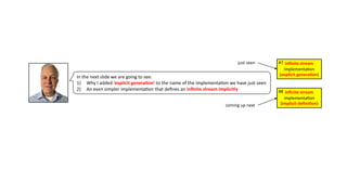 In the next slide we are going to see:
1) Why I added ‘explicit genera4on’ to the name of the implementa3on we have just seen
2) An even simpler implementa3on that deﬁnes an inﬁnite stream implicitly
inﬁnite stream
implementa)on
(explicit genera1on)
#7
just seen
coming up next
inﬁnite stream
implementa)on
(implicit deﬁni1on)
#8
 