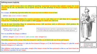 Deﬁning streams implicitly
The integers and fibs streams above were defined by specifying ''generating'' procedures that explicitly compute the stream
elements one by one. An alternative way to specify streams is to take advantage of delayed evaluation to define streams
implicitly.
For example, the following expression defines the stream ones to be an infinite stream of ones:
(define ones (cons-stream 1 ones))
This works much like the definition of a recursive procedure: ones is a pair whose car is 1 and whose cdr is a promise to
evaluate ones. Evaluating the cdr gives us again a 1 and a promise to evaluate ones, and so on.
We can do more interesting things by manipulating streams with operations such as add-streams, which produces the
elementwise sum of two given streams
(define (add-streams s1 s2)
(stream-map + s1 s2))
Now we can define the integers as follows:
(define integers (cons-stream 1 (add-streams ones integers)))
This defines integers to be a stream whose first element is 1 and the rest of which is the sum of ones and integers.
Thus, the second element of integers is 1 plus the first element of integers, or 2; the third element of integers is 1 plus the second
element of integers, or 3; and so on.
This definition works because, at any point, enough of the integers stream has been generated so that we can feed it back into
the definition to produce the next integer.
Structure and
Interpretation
of Computer Programs
The stream-map funcDon used here is a generalisaDon of the one seen in slide
12, in that it allows the mapping of procedures that take mulDple arguments.
 