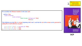 We can define the Fibonacci numbers in the same style:
(define fibs
(cons-stream 0
(cons-stream 1
(add-streams (stream-cdr fibs)
fibs))))
This definition says that fibs is a stream beginning with 0 and 1, such that the rest of the stream can be generated by
adding fibs to itself shifted by one place:
1 1 2 3 5 8 13 21 … = (stream-cdr fibs)
0 1 1 2 3 5 8 13 … = fibs
0 1 1 2 3 5 8 13 21 34 … = fibs
SICP
inﬁnite stream
implementa)on
(implicit deﬁni1on)
#8
 