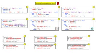 version #1 (naïve)
• not tail-recursive (not stack-safe)
• exponen4al .me complexity
• linear stack frame depth
version #2 (tupling-based)
• not tail-recursive (not stack-safe)
• linear .me complexity
• linear stack frame depth
Implementa3ons explored so far
version #3 (accumulator-based)
• tail-recursive (stack-safe)
• linear .me complexity
def fib(i: Int): Eval[BigInt] = i match
case 0 => Eval.now(0)
case 1 => Eval.now(1)
case _ =>
for
a <- Eval.defer(fib(i - 1))
b <- fib(i - 2)
yield a + b
def fib(i: Int): IO[BigInt] = i match
case 0 => IO.pure(0)
case 1 => IO.pure(1)
case _ =>
for
a <- IO.defer(fib(i - 1))
b <- fib(i - 2)
yield a + b
def fib(i: Int): BigInt =
fibtwo(i).first
def fibtwo(i: Int): (BigInt, BigInt) =
(1 to i).foldLeft(BigInt(0), BigInt(1))
{ case ((a, b), _) => (b, a + b) }
def fib(i: Int): BigInt = i match
case 0 => 0
case 1 => 1
case _ => fib(i - 1) + fib(i - 2)
1
def fib(i: Int): BigInt =
fibtwo(i).first
def fibtwo(i: Int): (BigInt, BigInt) = i match
case 0 => (0, 1)
case _ => fibtwo(i - 1) match
{ case (a, b) => (b, a + b) }
2
def fib(i: Int): BigInt =
tailFib(0, 1, i)
def tailFib(a: BigInt, b: BigInt, i: Int): BigInt =
i match
case 0 => a
case _ => tailFib(b, a + b, i - 1)
3
4 5 6
1 2 3
version #5 (stack-safe naïve - Eval-based)
• not tail-recursive but stack-safe
• exponen4al .me complexity
5
version #6 (stack-safe naïve - IO-based)
• not tail-recursive but stack-safe
• exponen4al .me complexity
6
version #4 (le: fold-based)
• non-recursive (stack-safe)
• linear .me complexity
4
 
