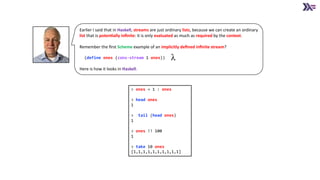 Earlier I said that in Haskell, streams are just ordinary lists, because we can create an ordinary
list that is poten4ally inﬁnite: it is only evaluated as much as required by the context.
Remember the ﬁrst Scheme example of an implicitly deﬁned inﬁnite stream?
(define ones (cons-stream 1 ones))
Here is how it looks in Haskell.
> ones = 1 : ones
> head ones
1
> tail (head ones)
1
> ones !! 100
1
> take 10 ones
[1,1,1,1,1,1,1,1,1,1]
 