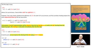 Paul E. Hudak
The ﬁrst step is easy:
𝑓𝑖𝑏𝑠
⇒ 1 ∶ 1 ∶ 𝑎𝑑𝑑 𝑓𝑖𝑏𝑠 (𝑡𝑎𝑖𝑙 𝑓𝑖𝑏𝑠)
where, for succinctness, I have wriDen 𝒂𝒅𝒅 for 𝒛𝒊𝒑𝑾𝒊𝒕𝒉 + .
However, if we now simply subs3tute the deﬁni3on of 𝑓𝑖𝑏𝑠 for both of its occurrences, we ﬁnd ourselves heading toward the
same exponen4al blow-up that we saw earlier:
⇒ 1 ∶ 1 ∶ 𝑎𝑑𝑑 1 ∶ 1 ∶ 𝑎𝑑𝑑 𝑓𝑖𝑏𝑠 𝑡𝑎𝑖𝑙 𝑓𝑖𝑏𝑠
(𝑡𝑎𝑖𝑙 (1 ∶ 1 ∶ 𝑎𝑑𝑑 𝑓𝑖𝑏𝑠 (𝑡𝑎𝑖𝑙 𝑓𝑖𝑏𝑠)))
Fortunately, a Haskell implementa4on will be cleverer than this by sharing 𝑓𝑖𝑏𝑠 as well as its tail. Star4ng from the
beginning again, this sharing is no4ceable immediately aUer the ﬁrst step:
𝑓𝑖𝑏𝑠
⇒ 1 ∶ 1 ∶ 𝑎𝑑𝑑 𝑓𝑖𝑏𝑠 (𝑡𝑎𝑖𝑙 𝑓𝑖𝑏𝑠)
At which point, we can express the sharing of the tail using a 𝒘𝒉𝒆𝒓𝒆 clause:
⇒ 1 ∶ 𝑡𝑓
𝒘𝒉𝒆𝒓𝒆 𝑡𝑓 = 1 ∶ 𝑎𝑑𝑑 𝑓𝑖𝑏𝑠 (𝑡𝑎𝑖𝑙 𝑓𝑖𝑏𝑠)
⇒ 1 ∶ 𝑡𝑓
𝒘𝒉𝒆𝒓𝒆 𝑡𝑓 = 1 ∶ 𝑎𝑑𝑑 𝑓𝑖𝑏𝑠 𝑡𝑓
 