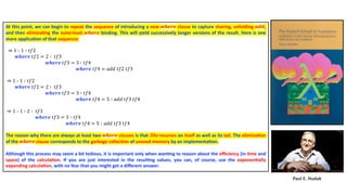 Paul E. Hudak
At this point, we can begin to repeat the sequence of introducing a new 𝒘𝒉𝒆𝒓𝒆 clause to capture sharing, unfolding 𝒂𝒅𝒅,
and then elimina4ng the outermost 𝒘𝒉𝒆𝒓𝒆 binding. This will yield successively longer versions of the result. Here is one
more applica4on of that sequence:
⇒ 1 ∶ 1 ∶ 𝑡𝑓2
𝒘𝒉𝒆𝒓𝒆 𝑡𝑓2 = 2 ∶ 𝑡𝑓3
𝒘𝒉𝒆𝒓𝒆 𝑡𝑓3 = 3 ∶ 𝑡𝑓4
𝒘𝒉𝒆𝒓𝒆 𝑡𝑓4 = 𝑎𝑑𝑑 𝑡𝑓2 𝑡𝑓3
⇒ 1 ∶ 1 ∶ 𝑡𝑓2
𝒘𝒉𝒆𝒓𝒆 𝑡𝑓2 = 2 ∶ 𝑡𝑓3
𝒘𝒉𝒆𝒓𝒆 𝑡𝑓3 = 3 ∶ 𝑡𝑓4
𝒘𝒉𝒆𝒓𝒆 𝑡𝑓4 = 5 ∶ 𝑎𝑑𝑑 𝑡𝑓3 𝑡𝑓4
⇒ 1 ∶ 1 ∶ 2 ∶ 𝑡𝑓3
𝒘𝒉𝒆𝒓𝒆 𝑡𝑓3 = 3 ∶ 𝑡𝑓4
𝒘𝒉𝒆𝒓𝒆 𝑡𝑓4 = 5 ∶ 𝑎𝑑𝑑 𝑡𝑓3 𝑡𝑓4
The reason why there are always at least two 𝒘𝒉𝒆𝒓𝒆 clauses is that Ribs recurses on itself as well as its tail. The elimina4on
of the 𝒘𝒉𝒆𝒓𝒆 clause corresponds to the garbage collec4on of unused memory by an implementa4on.
Although this process may seem a bit tedious, it is important only when wan4ng to reason about the eﬃciency (in 4me and
space) of the calcula4on. If you are just interested in the resul4ng values, you can, of course, use the exponen4ally
expanding calcula4on, with no fear that you might get a diﬀerent answer.
 