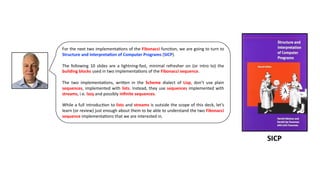 For the next two implementa3ons of the Fibonacci func3on, we are going to turn to
Structure and Interpreta4on of Computer Programs (SICP).
The following 10 slides are a lightning-fast, minimal refresher on (or intro to) the
building blocks used in two implementa3ons of the Fibonacci sequence.
The two implementa3ons, wriDen in the Scheme dialect of Lisp, don’t use plain
sequences, implemented with lists. Instead, they use sequences implemented with
streams, i.e. lazy and possibly inﬁnite sequences.
While a full introduc3on to lists and streams is outside the scope of this deck, let’s
learn (or review) just enough about them to be able to understand the two Fibonacci
sequence implementa3ons that we are interested in.
SICP
 