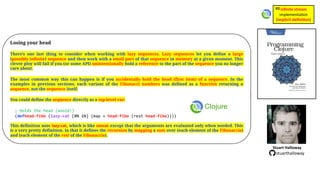 Losing your head
There’s one last thing to consider when working with lazy sequences. Lazy sequences let you define a large
(possibly infinite) sequence and then work with a small part of that sequence in memory at a given moment. This
clever ploy will fail if you (or some API) unintentionally hold a reference to the part of the sequence you no longer
care about.
The most common way this can happen is if you accidentally hold the head (first item) of a sequence. In the
examples in previous sections, each variant of the Fibonacci numbers was defined as a function returning a
sequence, not the sequence itself.
You could define the sequence directly as a top-level var:
; holds the head (avoid!)
(defhead-fibo (lazy-cat [0N 1N] (map + head-fibo (rest head-fibo))))
This definition uses lazy-cat, which is like concat except that the arguments are evaluated only when needed. This
is a very pretty definition, in that it defines the recursion by mapping a sum over (each element of the Fibonaccis)
and (each element of the rest of the Fibonaccis).
Stuart Halloway
stuarthalloway
inﬁnite stream
implementa)on
(implicit deﬁni1on)
#8
 
