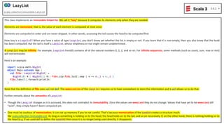 This class implements an immutable linked list. We call it "lazy" because it computes its elements only when they are needed.
Elements are memoized; that is, the value of each element is computed at most once.
Elements are computed in-order and are never skipped. In other words, accessing the tail causes the head to be computed ﬁrst.
How lazy is a LazyList? When you have a value of type LazyList, you don't know yet whether the list is empty or not. If you learn that it is non-empty, then you also know that the head
has been computed. But the tail is itself a LazyList, whose empDness-or-not might remain undetermined.
A LazyList may be inﬁnite. For example, LazyList.from(0) contains all of the natural numbers 0, 1, 2, and so on. For inﬁnite sequences, some methods (such as count, sum, max or min)
will not terminate.
Here is an example:
import scala.math.BigInt
object Main extends App {
val fibs: LazyList[BigInt] =
BigInt(0) #:: BigInt(1) #:: fibs.zip(fibs.tail).map { n => n._1 + n._2 }
fibs.take(5).foreach(println)
}
Note that the deﬁniDon of ﬁbs uses val not def. The memoization of the LazyList requires us to have somewhere to store the informaDon and a val allows us to do that.
Further remarks about the seman<cs of LazyList:
• Though the LazyList changes as it is accessed, this does not contradict its immutability. Once the values are memoized they do not change. Values that have yet to be memoized sDll
"exist", they simply haven't been computed yet.
• One must be cauDous of memoiza<on; it can eat up memory if you're not careful. That's because memoiza<on of the LazyList creates a structure much
like scala.collecDon.immutable.List. As long as something is holding on to the head, the head holds on to the tail, and so on recursively. If, on the other hand, there is nothing holding on to
the head (e.g. if we used def to deﬁne the LazyList) then once it is no longer being used directly, it disappears.
 