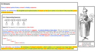 3.5 Streams
...
From an abstract point of view, a stream is simply a sequence.
However, we will ﬁnd that the straighJorward implementa4on of streams as lists (as in sec4on 2.2.1) doesn’t fully reveal the power
of stream processing.
As an alterna4ve, we introduce the technique of delayed evalua(on, which enables us to represent very large (even inﬁnite)
sequences as streams. Stream processing lets us model systems that have state without ever using assignment or mutable data.
Structure and
Interpretation
of Computer Programs
2.2.1 Represen4ng Sequences
Figure 2.4: The sequence 1,2,3,4 represented as a chain of pairs.
One of the useful structures we can build with pairs is a sequence -- an ordered collec<on of data objects. There are, of course, many ways to
represent sequences in terms of pairs. One parDcularly straighEorward representaDon is illustrated in ﬁgure 2.4, where the sequence 1, 2, 3, 4 is
represented as a chain of pairs. The car of each pair is the corresponding item in the chain, and the cdr of the pair is the next pair in the chain.
The cdr of the ﬁnal pair signals the end of the sequence by poinDng to a dis<nguished value that is not a pair, represented in box-and-pointer
diagrams as a diagonal line and in programs as the value of the variable nil. The en<re sequence is constructed by nested cons opera<ons:
(cons 1
(cons 2
(cons 3
(cons 4 nil))))
 