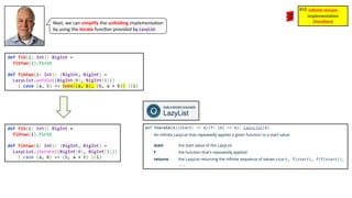 Next, we can simplify the unfolding implementa3on
by using the iterate func3on provided by LazyList.
def fib(i: Int): BigInt =
fibtwo(i).first
def fibtwo(i: Int): (BigInt, BigInt) =
LazyList.unfold((BigInt(0), BigInt(1)))
{ case (a, b) => Some((a, b), (b, a + b)) }(i)
def fib(i: Int): BigInt =
fibtwo(i).first
def fibtwo(i: Int): (BigInt, BigInt) =
LazyList.iterate((BigInt(0), BigInt(1)))
{ case (a, b) => (b, a + b) }(i)
inﬁnite stream
implementa)on
(itera1on)
#10
 