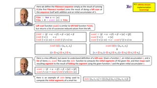 inﬁnite stream
implementa)on
(scanning)
#11
fibs :: Num a => [a]
fibs = 0 : scanl (+) 1 fibs
LeU scan func3on scanl is similar to leU fold func3on foldl,
but returns a list of successive reduced values from the le].
𝑠𝑐𝑎𝑛𝑙 ⊕ 𝑒 𝑥0, 𝑥1, 𝑥2
⬇
[𝑒, 𝑒 ⊕ 𝑥0, (𝑒 ⊕ 𝑥0) ⊕ 𝑥1, ((𝑒 ⊕ 𝑥0) ⊕ 𝑥1) ⊕ 𝑥2]
𝑓𝑜𝑙𝑑𝑙 ∷ 𝛽 → 𝛼 → 𝛽 → 𝛽 → 𝛼 → 𝛽
𝑓𝑜𝑙𝑑𝑙 𝑓 𝑒 = 𝑒
𝑓𝑜𝑙𝑑𝑙 𝑓 𝑒 𝑥: 𝑥𝑠 = 𝑓𝑜𝑙𝑑𝑙 𝑓 𝑓 𝑒 𝑥 𝑥𝑠
𝑠𝑐𝑎𝑛𝑙 ∷ 𝛽 → 𝛼 → 𝛽 → 𝛽 → 𝛼 → [𝛽]
𝑠𝑐𝑎𝑛𝑙 𝑓 𝑒 = [𝑒]
𝑠𝑐𝑎𝑛𝑙 𝑓 𝑒 𝑥: 𝑥𝑠 = 𝑒 ∶ 𝑠𝑐𝑎𝑛𝑙 𝑓 𝑓 𝑒 𝑥 𝑥𝑠
𝑓𝑜𝑙𝑑𝑙 ⊕ 𝑒 𝑥0, 𝑥1, 𝑥2
⬇
((𝑒 ⊕ 𝑥0) ⊕ 𝑥1) ⊕ 𝑥2
Here we deﬁne the Fibonacci sequence simply as the result of consing
0 (the ﬁrst Fibonacci number) onto the result of doing a leU scan of
the sequence itself with addi3on and an ini3al accumulator of 1.
Here is a less eﬃcient, but easier to understand deﬁni3on of a leU scan. Given a func3on 𝑓, an ini3al accumulator 𝑒, and a
list of items 𝑥𝑠, scanl ﬁrst uses the inits func3on to compute the ini4al segments of the given list, and then maps each
resul3ng segment to the result of folding the segment using the given func3on 𝑓 and the given ini3al accumulator 𝑒.
𝑠𝑐𝑎𝑛𝑙 ∷ 𝛽 → 𝛼 → 𝛽 → 𝛽 → 𝛼 → [𝛽]
𝑠𝑐𝑎𝑛𝑙 𝑓 𝑒 𝑥𝑠 = 𝑚𝑎𝑝 𝑓𝑜𝑙𝑑𝑙 𝑓 𝑒 𝑖𝑛𝑖𝑡𝑠 𝑥𝑠
𝑖𝑛𝑖𝑡𝑠 𝑥0, 𝑥1, 𝑥2 = [[ ], 𝑥0 , 𝑥0, 𝑥1 ,
𝑥0, 𝑥1, 𝑥2 ]
Here is an example of inits being used to
compute the ini4al segments of a small list.
 