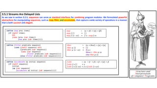 3.5.1 Streams Are Delayed Lists
As we saw in sec4on 2.2.3, sequences can serve as standard interfaces for combining program modules. We formulated powerful
abstrac4ons for manipula4ng sequences, such as map, ﬁlter, and accumulate, that capture a wide variety of opera4ons in a manner
that is both succinct and elegant.
Structure and
Interpretation
of Computer Programs
(define (map proc items)
(if (null? items)
nil
(cons (proc (car items))
(map proc (cdr items)))))
(define (filter predicate sequence)
(cond ((null? sequence) nil)
((predicate (car sequence))
(cons (car sequence)
(filter predicate (cdr sequence))))
(else (filter predicate (cdr sequence)))))
(define (accumulate op initial sequence)
(if (null? sequence)
initial
(op (car sequence)
(accumulate op initial (cdr sequence)))))
𝒇𝒐𝒍𝒅𝒓 ∷ 𝛼 → 𝛽 → 𝛽 → 𝛽 → 𝛼 → 𝛽
𝒇𝒐𝒍𝒅𝒓 𝑓 𝑒 = 𝑒
𝒇𝒐𝒍𝒅𝒓 𝑓 𝑒 𝑥: 𝑥𝑠 = 𝑓 𝑥 𝒇𝒐𝒍𝒅𝒓 𝑓 𝑒 𝑥𝑠
map ∷ (α → 𝛽) → [α] → [𝛽]
map f =
map f 𝑥 ∶ 𝑥𝑠 = 𝑓 𝑥 ∶ map 𝑓 𝑥𝑠
:ilter ∷ (α → 𝐵𝑜𝑜𝑙) → [α] → [α]
:ilter p =
:ilter p 𝑥 ∶ 𝑥𝑠 = 𝐢𝐟 𝑝 𝑥
𝐭𝐡𝐞𝐧 𝑥 ∶ :ilter p 𝑥𝑠
𝐞𝐥𝐬𝐞 :ilter p 𝑥𝑠
𝑓𝑜𝑙𝑑𝑟 ∷ 𝛼 → 𝛽 → 𝛽 → 𝛽 → 𝛼 → 𝛽
𝑓𝑜𝑙𝑑𝑟 𝑓 𝑒 = 𝑒
𝑓𝑜𝑙𝑑𝑟 𝑓 𝑒 𝑥: 𝑥𝑠 = 𝑓 𝑥 𝑓𝑜𝑙𝑑𝑟 𝑓 𝑒 𝑥𝑠
map ∷ (α → 𝛽) → [α] → 𝛽
map f =
map f 𝑥 ∶ 𝑥𝑠 = 𝑓 𝑥 ∶ map 𝑓 𝑥𝑠
:ilter ∷ (α → 𝐵𝑜𝑜𝑙) → [α] → [α]
:ilter p =
:ilter p 𝑥 ∶ 𝑥𝑠 = 𝐢𝐟 𝑝 𝑥
𝐭𝐡𝐞𝐧 𝑥 ∶ :ilter p 𝑥𝑠
𝐞𝐥𝐬𝐞 :ilter p 𝑥𝑠
 