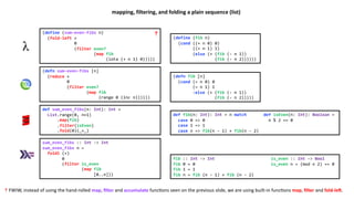 (define (sum-even-fibs n)
(fold-left +
0
(filter even?
(map fib
(iota (+ n 1) 0)))))
(define (fib n)
(cond ((= n 0) 0)
((= n 1) 1)
(else (+ (fib (- n 1))
(fib (- n 2))))))
(defn sum-even-fibs [n]
(reduce +
0
(filter even?
(map fib
(range 0 (inc n))))))
(defn fib [n]
(cond (= n 0) 0
(= n 1) 1
:else (+ (fib (- n 1))
(fib (- n 2)))))
def sum_even_fibs(n: Int): Int =
List.range(0, n+1)
.map(fib)
.filter(isEven)
.fold(0)(_+_)
def fib(n: Int): Int = n match def isEven(n: Int): Boolean =
case 0 => 0 n % 2 == 0
case 1 => 1
case n => fib(n - 1) + fib(n - 2)
sum_even_fibs :: Int -> Int
sum_even_fibs n =
foldl (+)
0
(filter is_even
(map fib
[0..n]))
fib :: Int -> Int is_even :: Int -> Bool
fib 0 = 0 is_even n = (mod n 2) == 0
fib 1 = 1
fib n = fib (n - 1) + fib (n - 2)
mapping, filtering, and folding a plain sequence (list)
☨ FWIW, instead of using the hand-rolled map, ﬁlter and accumulate func3ons seen on the previous slide, we are using built-in func3ons map, ﬁlter and fold-leU.
☨
 