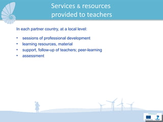 Services  &  resources  provided to teachers In each partner country, at a local level: sessions of professional development learning resources, material support, follow-up of teachers; peer-learning assessment  