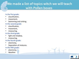 We made a list of topics witch we will teach with Pollen boxes : In  the  first  grade : classification, movement,  Swimming and sink ing . In  the  second  grade : classification,  movement, measuring, In  the  third  grade : light and shadow,  measuring, In  the  fourth  grade : electricity, Separation of mixtures. In  the  fifth  grade : electricity, Weather. 