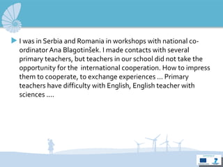 I  was in Serbia and Romania in workshops with national co-ordinator Ana Blagotinšek.  I m ade contacts with several  primary  teachers, but teacher s  in our school did not take the opportunit y  for  the  international cooperation. How to impress them to cooperate, to exchange experiences ...  Primary  teachers have difficulty with English, English teacher  with  sciences .... 