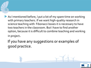 As I mentioned  before , I put  a lot of my spare time  on work ing  with  primary teachers.  If  we  want high-quality research in science teaching  with  Fibonacci  boxes it  is necessary to have two teachers in the classroom. But I have to find another option,  because it is difficult to combine teaching and working in  project .   I f you have any suggestions or examples of good practice . 