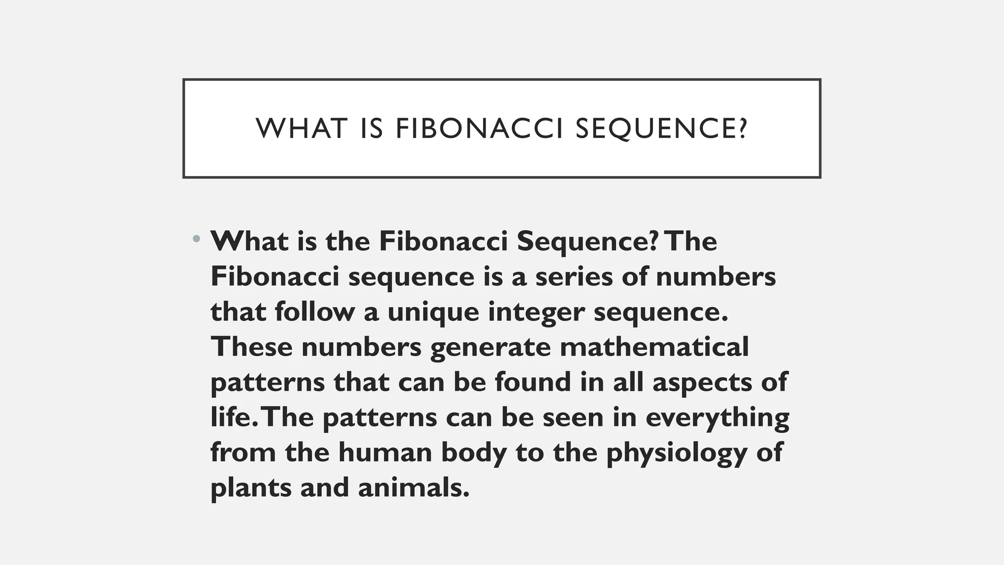 WHAT IS FIBONACCI SEQUENCE?
• What is the Fibonacci Sequence?The
Fibonacci sequence is a series of numbers
that follow a unique integer sequence.
These numbers generate mathematical
patterns that can be found in all aspects of
life.The patterns can be seen in everything
from the human body to the physiology of
plants and animals.
 