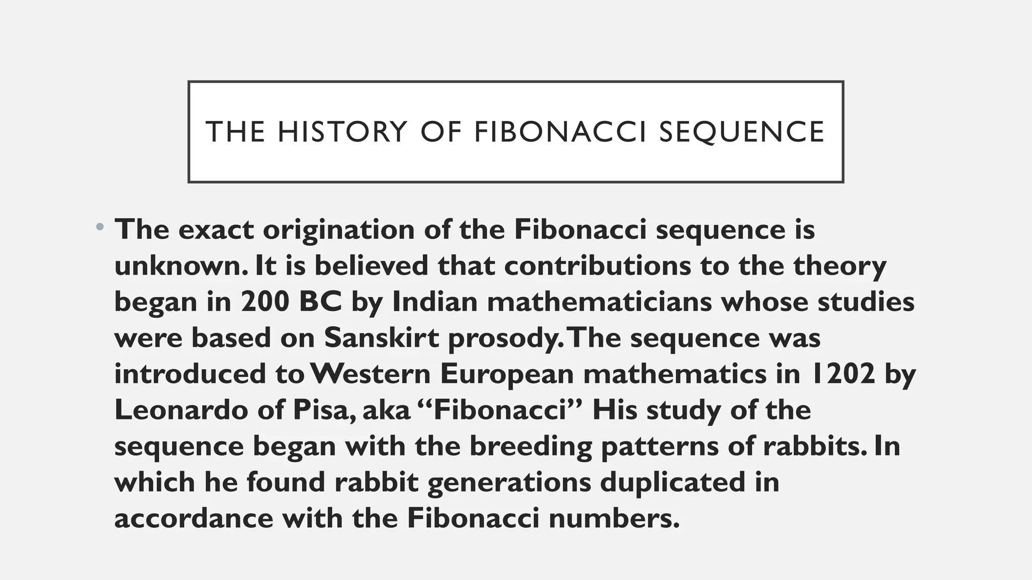 THE HISTORY OF FIBONACCI SEQUENCE
• The exact origination of the Fibonacci sequence is
unknown. It is believed that contributions to the theory
began in 200 BC by Indian mathematicians whose studies
were based on Sanskirt prosody.The sequence was
introduced toWestern European mathematics in 1202 by
Leonardo of Pisa, aka “Fibonacci” His study of the
sequence began with the breeding patterns of rabbits. In
which he found rabbit generations duplicated in
accordance with the Fibonacci numbers.
 