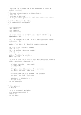 // include the library for print menssages at console
#include <stdio.h>
// Author: German Augusto Niebles Alvarez
// version 1.0
// Created on 2016/12/17
// C Program which prints the six first fibonacci numbers
// define fibonacci function
void oneFibonacciSecuence()
{
int maxNumero;
int unFibo1;
int unFibo2;
int unCounter;
// store value for counter, upper limit of the loop
maxNumero = 6;
// init counter in 2 for the firt two fibonnaci numbers
unCounter = 2;
printf("The first 6 fibonacci numbers aren");
// init first fibonacci number
unFibo1 = 0;
// init second fibonacci number
unFibo2 = 1;
printf("%unFibo1", unFibo1);
printf("n");
// make a loop for calculate next four fibonacci numbers
while (unCounter<=maxNumero){
printf("%unFibo2" , unFibo2);
printf("n");
// update next fibo number 2 in secuence
unFibo2 = unFibo1 + unFibo2;
// calculate net fibo number 1 in secuence
unFibo1 = unFibo2 - unFibo1;
unCounter = unCounter + 1;
} // end while
} // end function
// Main program
int main()
{
// call fibonacci function
oneFibonacciSecuence();
return 0;
} // end main
 