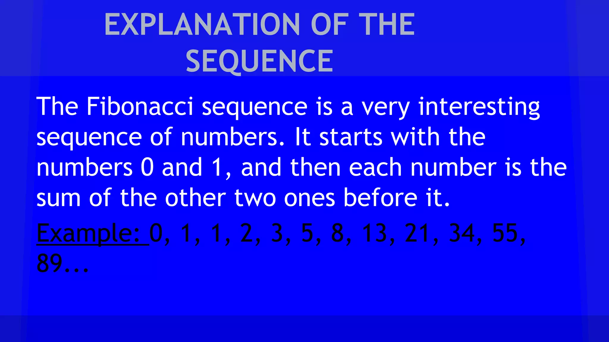 EXPLANATION OF THE
SEQUENCE
The Fibonacci sequence is a very interesting
sequence of numbers. It starts with the
numbers 0 and 1, and then each number is the
sum of the other two ones before it.
Example: 0, 1, 1, 2, 3, 5, 8, 13, 21, 34, 55,
89...
 