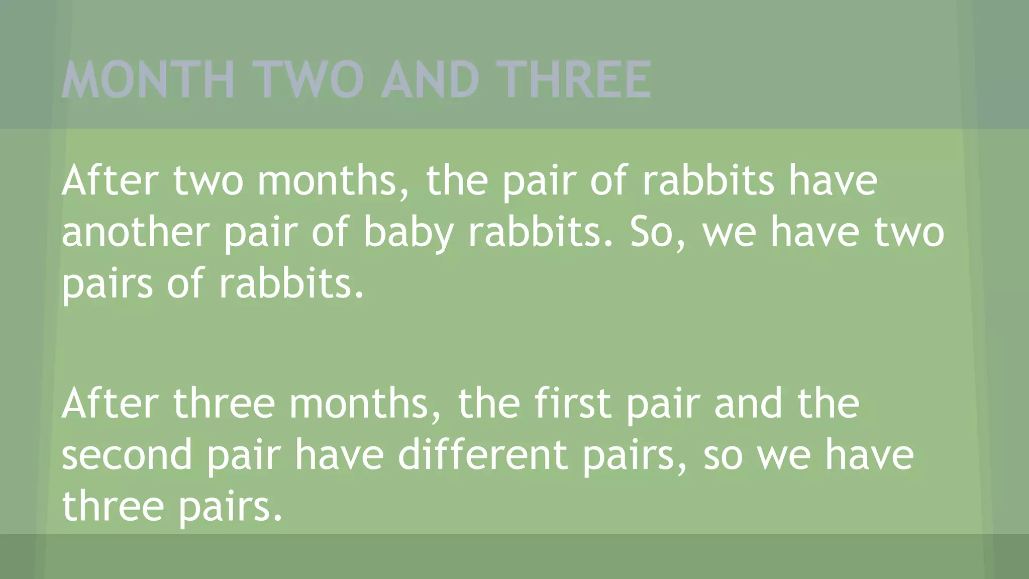 MONTH TWO AND THREE
After two months, the pair of rabbits have
another pair of baby rabbits. So, we have two
pairs of rabbits.
After three months, the first pair and the
second pair have different pairs, so we have
three pairs.
 