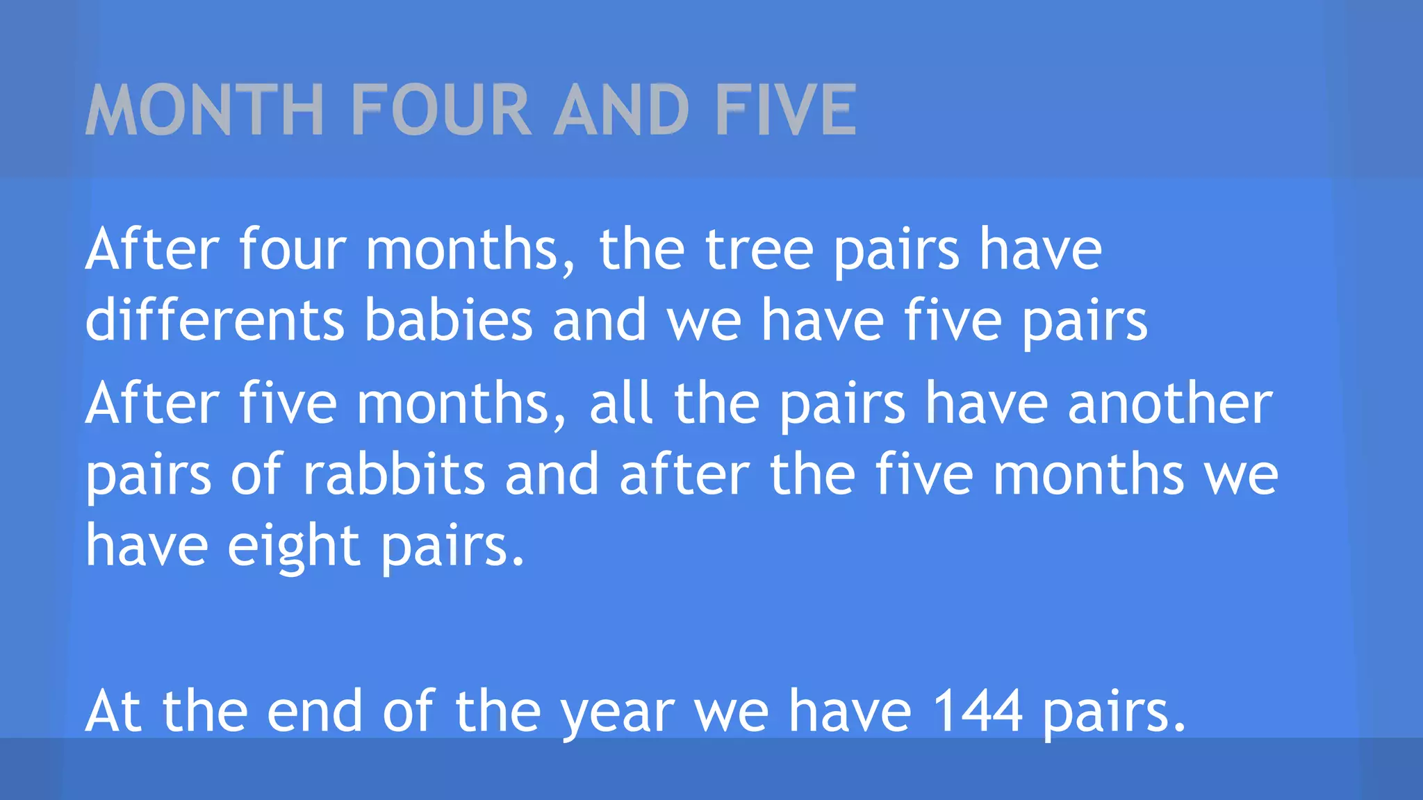 MONTH FOUR AND FIVE
After four months, the tree pairs have
differents babies and we have five pairs
After five months, all the pairs have another
pairs of rabbits and after the five months we
have eight pairs.
At the end of the year we have 144 pairs.
 