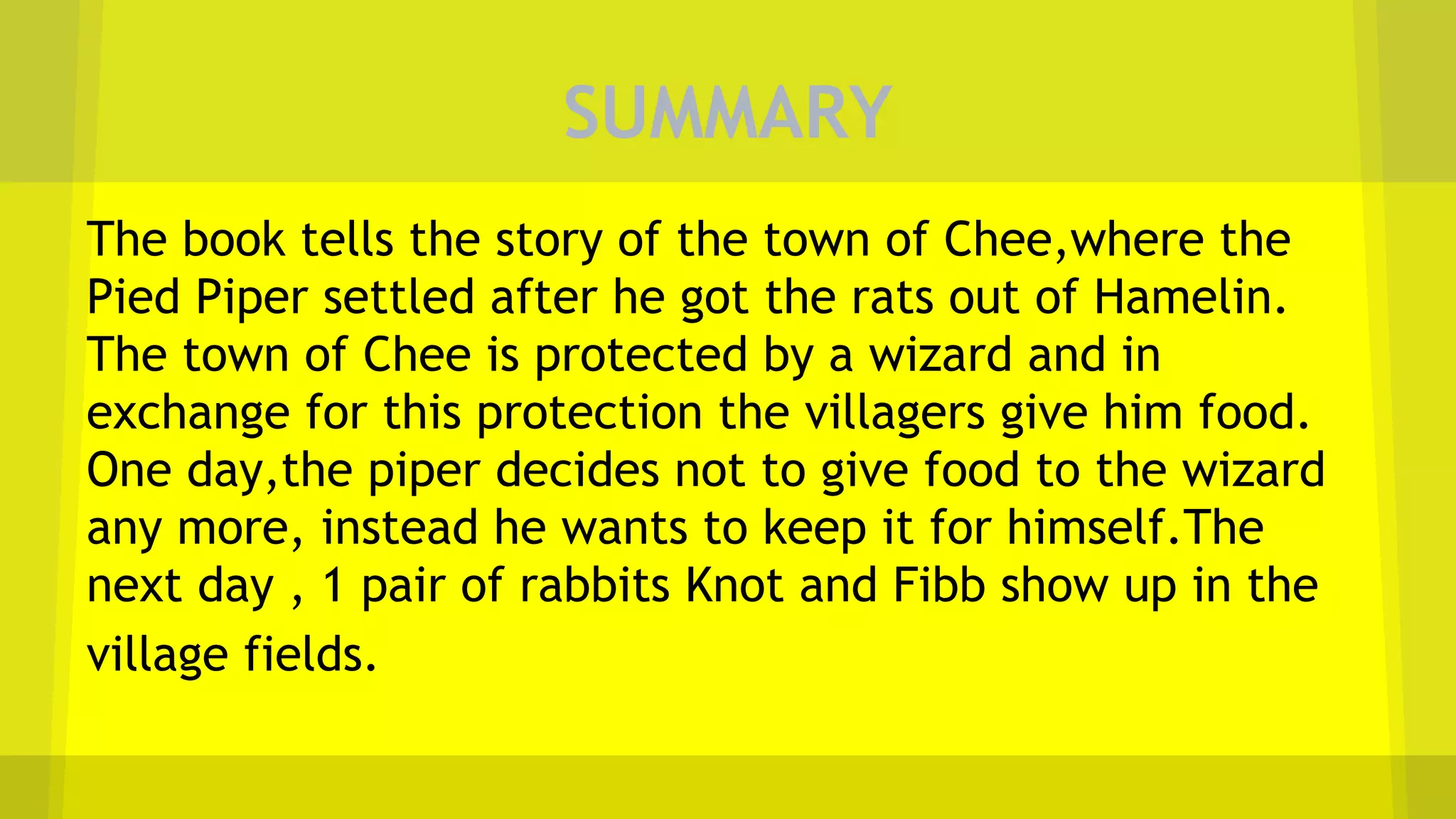 SUMMARY
The book tells the story of the town of Chee,where the
Pied Piper settled after he got the rats out of Hamelin.
The town of Chee is protected by a wizard and in
exchange for this protection the villagers give him food.
One day,the piper decides not to give food to the wizard
any more, instead he wants to keep it for himself.The
next day , 1 pair of rabbits Knot and Fibb show up in the
village fields.
 