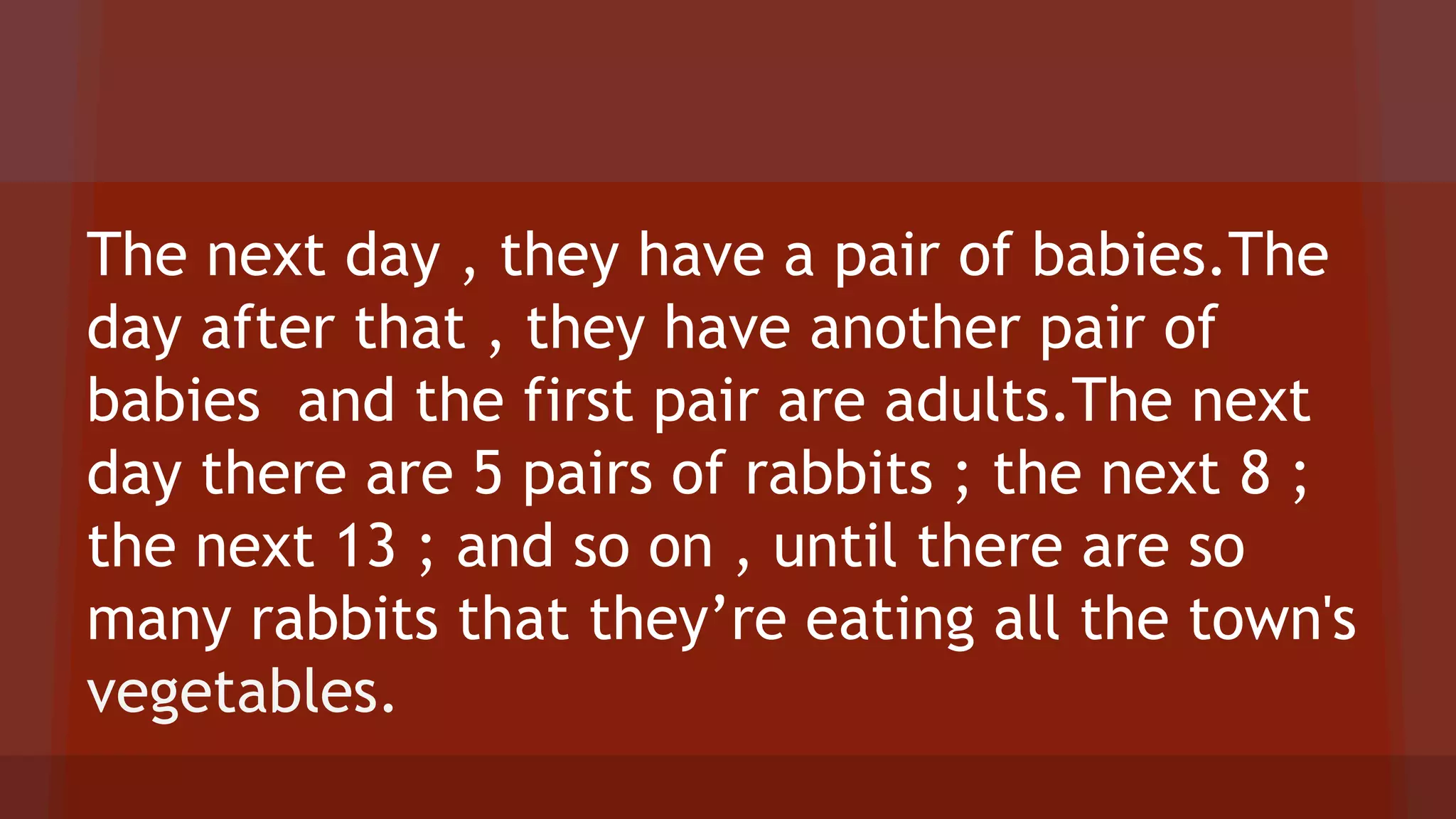 The next day , they have a pair of babies.The
day after that , they have another pair of
babies and the first pair are adults.The next
day there are 5 pairs of rabbits ; the next 8 ;
the next 13 ; and so on , until there are so
many rabbits that they’re eating all the town's
vegetables.
 
