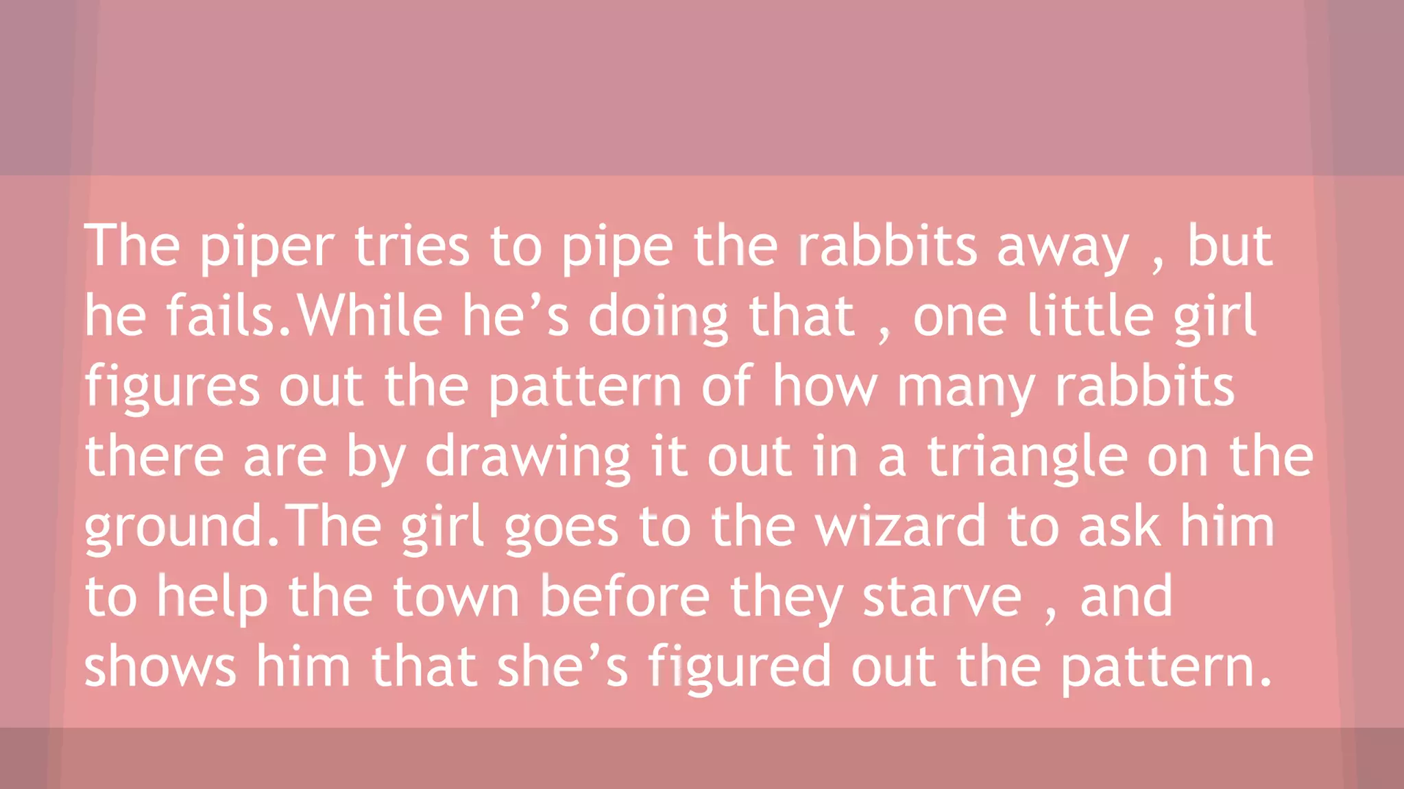 The piper tries to pipe the rabbits away , but
he fails.While he’s doing that , one little girl
figures out the pattern of how many rabbits
there are by drawing it out in a triangle on the
ground.The girl goes to the wizard to ask him
to help the town before they starve , and
shows him that she’s figured out the pattern.
 
