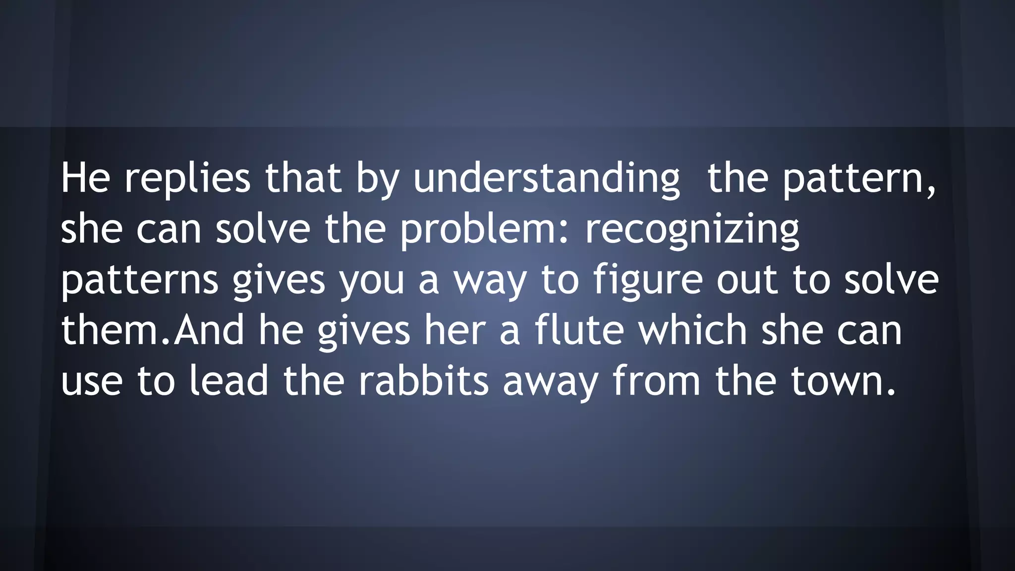 He replies that by understanding the pattern,
she can solve the problem: recognizing
patterns gives you a way to figure out to solve
them.And he gives her a flute which she can
use to lead the rabbits away from the town.
 