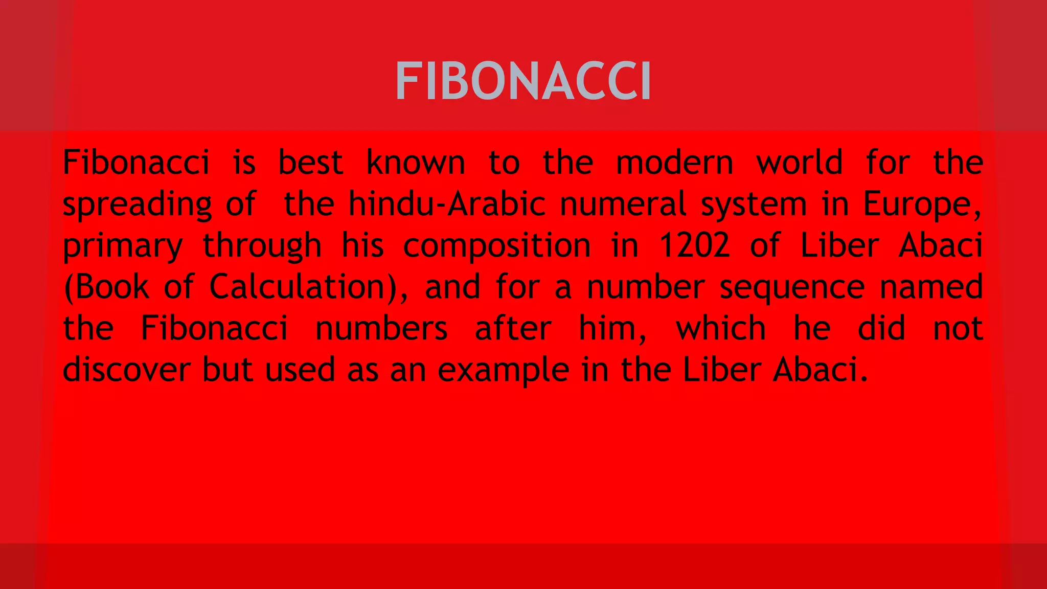 FIBONACCI
Fibonacci is best known to the modern world for the
spreading of the hindu-Arabic numeral system in Europe,
primary through his composition in 1202 of Liber Abaci
(Book of Calculation), and for a number sequence named
the Fibonacci numbers after him, which he did not
discover but used as an example in the Liber Abaci.
 