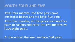 MONTH FOUR AND FIVE
After four months, the tree pairs have
differents babies and we have five pairs
After five months, all the pairs have another
pairs of rabbits and after the five months we
have eight pairs.
At the end of the year we have 144 pairs.
 