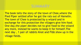 SUMMARY
The book tells the story of the town of Chee,where the
Pied Piper settled after he got the rats out of Hamelin.
The town of Chee is protected by a wizard and in
exchange for this protection the villagers give him food.
One day,the piper decides not to give food to the wizard
any more, instead he wants to keep it for himself.The
next day , 1 pair of rabbits Knot and Fibb show up in the
village fields.
 