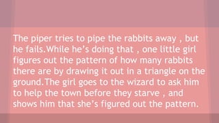 The piper tries to pipe the rabbits away , but
he fails.While he’s doing that , one little girl
figures out the pattern of how many rabbits
there are by drawing it out in a triangle on the
ground.The girl goes to the wizard to ask him
to help the town before they starve , and
shows him that she’s figured out the pattern.
 