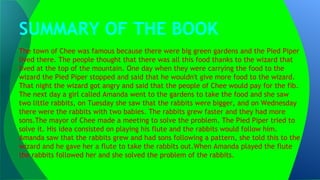 SUMMARY OF THE BOOK
The town of Chee was famous because there were big green gardens and the Pied Piper
lived there. The people thought that there was all this food thanks to the wizard that
lived at the top of the mountain. One day when they were carrying the food to the
wizard the Pied Piper stopped and said that he wouldn't give more food to the wizard.
That night the wizard got angry and said that the people of Chee would pay for the fib.
The next day a girl called Amanda went to the gardens to take the food and she saw
two little rabbits, on Tuesday she saw that the rabbits were bigger, and on Wednesday
there were the rabbits with two babies. The rabbits grew faster and they had more
sons.The mayor of Chee made a meeting to solve the problem. The Pied Piper tried to
solve it. His idea consisted on playing his flute and the rabbits would follow him.
Amanda saw that the rabbits grew and had sons following a pattern, she told this to the
wizard and he gave her a flute to take the rabbits out.When Amanda played the flute
the rabbits followed her and she solved the problem of the rabbits.
 