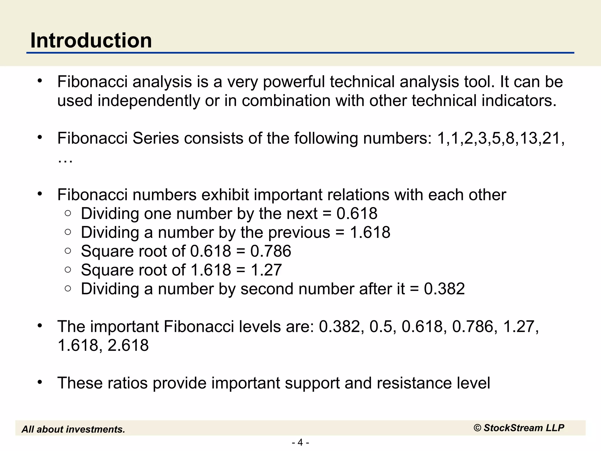 - 4 -
All about investments. © StockStream LLP
Introduction
• Fibonacci analysis is a very powerful technical analysis tool. It can be
used independently or in combination with other technical indicators.
• Fibonacci Series consists of the following numbers: 1,1,2,3,5,8,13,21,
…
• Fibonacci numbers exhibit important relations with each other
o Dividing one number by the next = 0.618
o Dividing a number by the previous = 1.618
o Square root of 0.618 = 0.786
o Square root of 1.618 = 1.27
o Dividing a number by second number after it = 0.382
• The important Fibonacci levels are: 0.382, 0.5, 0.618, 0.786, 1.27,
1.618, 2.618
• These ratios provide important support and resistance level
 