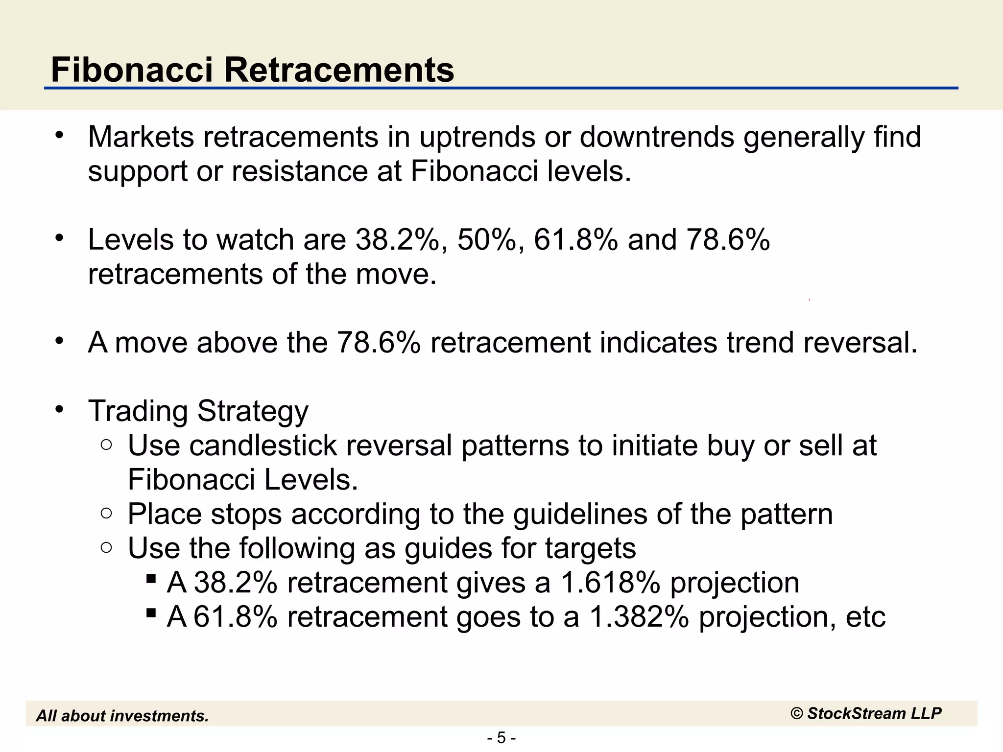 - 5 -
All about investments. © StockStream LLP
Fibonacci Retracements
• Markets retracements in uptrends or downtrends generally find
support or resistance at Fibonacci levels.
• Levels to watch are 38.2%, 50%, 61.8% and 78.6%
retracements of the move.
• A move above the 78.6% retracement indicates trend reversal.
• Trading Strategy
o Use candlestick reversal patterns to initiate buy or sell at
Fibonacci Levels.
o Place stops according to the guidelines of the pattern
o Use the following as guides for targets
 A 38.2% retracement gives a 1.618% projection
 A 61.8% retracement goes to a 1.382% projection, etc
 