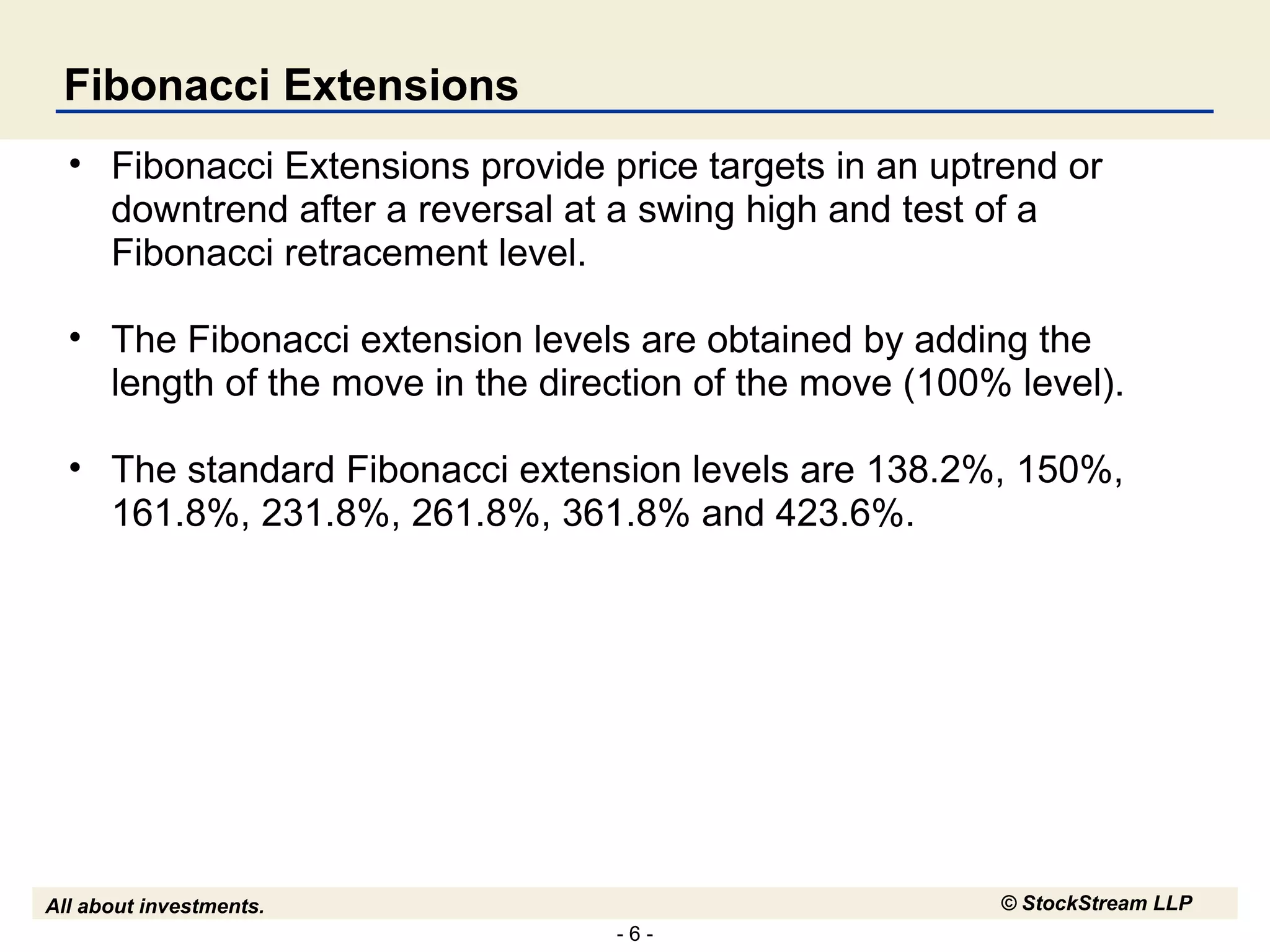 - 6 -
All about investments. © StockStream LLP
Fibonacci Extensions
• Fibonacci Extensions provide price targets in an uptrend or
downtrend after a reversal at a swing high and test of a
Fibonacci retracement level.
• The Fibonacci extension levels are obtained by adding the
length of the move in the direction of the move (100% level).
• The standard Fibonacci extension levels are 138.2%, 150%,
161.8%, 231.8%, 261.8%, 361.8% and 423.6%.
 
