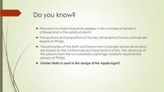 Do you know?
 Fibonacci numbers frequently appear in the numbers of petals in
a flower and in the spirals of plants.
 The positions and proportions of the key dimensions of many animals are
based on Phi(φ).
 The diameters of the Earth and Moon form a triangle whose dimensions
are based on the mathematical characteristics of phi. The distances of
the planets from the sun correlate surprisingly closelyto exponential
powers of Phi(φ).
 Golden Ratio is used in the design of the Apple logo!!!
 