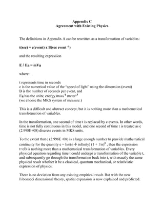 Appendix C
Agreement with Existing Physics
The definitions in Appendix A can be rewritten as a transformation of variables:
t(sec) = c(event) x B(sec event -1
)
and the resulting expression
E / EB = mVB
where:
t represents time in seconds
c is the numerical value of the “speed of light” using the dimension (event)
B is the number of seconds per event, and
EB has the units; energy mass-1
meter-3
(we choose the MKS system of measure.)
This is a difficult and abstract concept, but it is nothing more than a mathematical
transformation of variables.
In the transformation, one second of time t is replaced by c events. In other words,
time is not fully continuous in this model, and one second of time t is treated as c
(2.998E+08) discrete events in MKS units.
To the extent that c (2.998E+08) is a large enough number to provide mathematical
continuity for the quantity e = lim(n infinity) (1 + 1/n)n
, then the expression
t=cB is nothing more than a mathematical transformation of variables. Every
physical equation regarding time t could undergo a transformation of the variable t,
and subsequently go through the transformation back into t, with exactly the same
physical result whether it be a classical, quantum mechanical, or relativistic
expression of physics.
There is no deviation from any existing empirical result. But with the new
Fibonacci dimensional theory, spatial expansion is now explained and predicted.
 