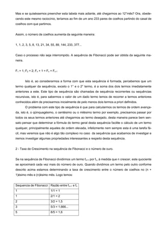 Mas e se quiséssemos preencher esta tabela mais adiante, até chegarmos ao 12°mês? Ora, obede-
cendo este mesmo raciocínio, teríamos ao fim de um ano 233 pares de coelhos partindo do casal de
coelhos com que partimos.


Assim, o número de coelhos aumenta da seguinte maneira:


1, 1, 2, 3, 5, 8, 13, 21, 34, 55, 89, 144, 233, 377...


Caso o processo não seja interrompido. A sequência de Fibonacci pode ser obtida da seguinte ma-
neira.


F1 = 1; F2 = 2; Fn + 1 = Fn + Fn-1


         Isto é, ao considerarmos a forma com que esta sequência é formada, percebemos que um
termo qualquer da sequência, exceto o 1° e o 2° termo, é a soma dos dois termos imediatamente
anteriores a este. Este tipo de sequência são chamadas de sequência recorrentes ou sequências
recursivas, isto é, para sabermos o valor de um dado termo temos de recorrer a termos anteriores
conhecidos além de precisarmos inicialmente de pelo menos dois termos a priori definidos.
         O problema com este tipo de sequência é que para calcularmos os termos de ordem avança-
da, isto é, o qüinquagésimo, o centésimo ou o milésimo termo por exemplo, precisamos passar por
todos os seus termos anteriores até chegarmos ao termo desejado, desta maneira parece bem sen-
sato pensar que determinar a fórmula do termo geral desta sequência facilite o cálculo de um termo
qualquer, principalmente aqueles de ordem elevada, infelizmente nem sempre esta é uma tarefa fá-
cil, mas veremos que não é algo tão complexo no caso da sequência que acabamos de investigar e
iremos investigar algumas propriedades interessantes a respeito desta sequência.


2 - Taxa de Crescimento na sequência de Fibonacci e o número de ouro.


Se na sequência de Fibonacci dividirmos um termo fn+1 por fn, à medida que n crescer, este quociente
se aproximará cada vez mais do número de ouro. Quando dividimos um termo pelo outro conforme
descrito acima estamos determinando a taxa de crescimento entre o número de coelhos no (n +
1)ésimo mês e (n)ésimo mês. Logo temos:


Sequencia de Fibonacci Razão entre fn+1 e fn
1                           1/1 = 1
1                           2/1 = 2
2                           3/2 = 1,5
3                           5/3 = 1,666...
5                           8/5 = 1,6
 