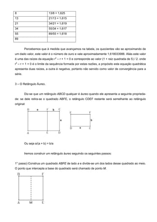8                           13/8 = 1,625
13                          21/13 = 1,615
21                          34/21 = 1,619
34                          55/34 = 1,617
55                          89/55 = 1,618
89


         Percebemos que à medida que avançamos na tabela, os quocientes vão se aproximando de
um dado valor, este valor é o número de ouro e vale aproximadamente 1,618033988. Aliás este valor
é uma das raízes da equação r2 – r + 1 = 0 e corresponde ao valor (1 + raiz quadrada de 5) / 2. onde
r2 – r + 1 = 0 é o limite da sequência formada por estas razões, a propósito esta equação quadrática
apresenta duas raízes, a outra é negativa, portanto não servido como valor de convergência para a
série.


3 – O Retângulo Áureo.


         Diz-se que um retângulo ABCD qualquer é áureo quando ele apresenta a seguinte proprieda-
de: se dele retira-se o quadrado ABFE, o retângulo CDEF restante será semelhante ao retângulo
original:




         Ou seja a/(a + b) = b/a


         Iremos construir um retângulo áureo seguindo os seguintes passos:


1° passo) Construa um quadrado ABFE de lado a e divide-se um dos lados desse quadrado ao meio.
O ponto que intercepta a base do quadrado será chamado de ponto M.
 